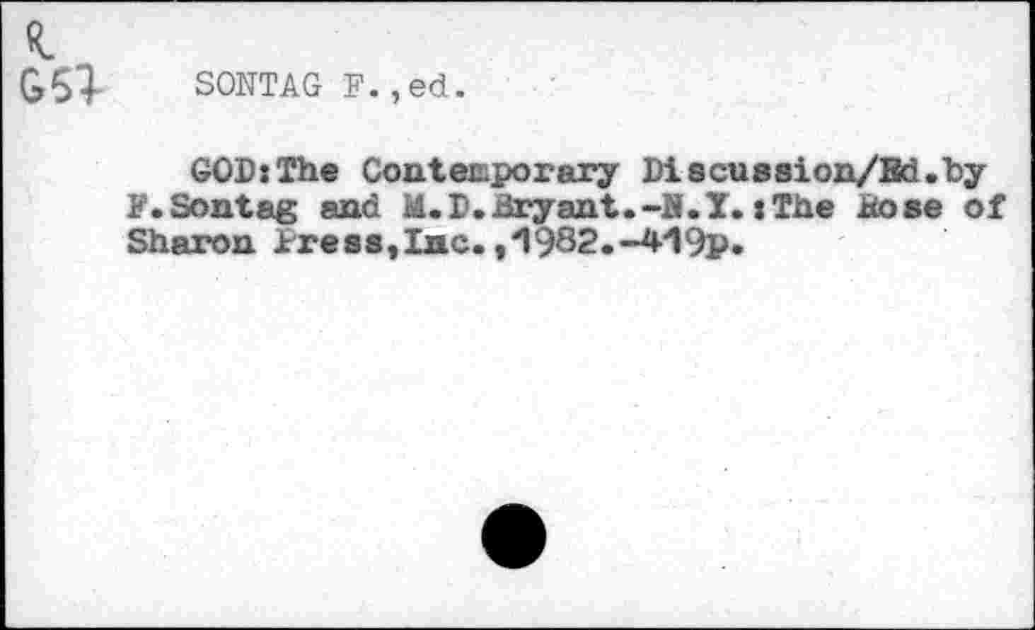 ﻿G63- SONTAG F.,ed.
GOD:The Contemporary Discussion/Bd.by F.Sontag and M.D.Bryant.-N.T.iThe Bose of Sharon tress,Inc. ,“1982.-4*19p.